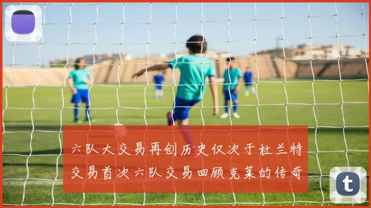 六队大交易再创历史仅次于杜兰特交易首次六队交易回顾克莱的传奇时刻