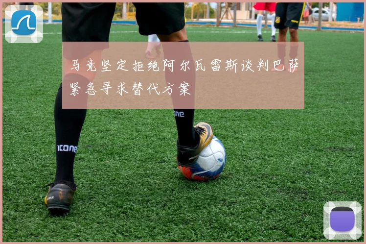 马竞坚定拒绝阿尔瓦雷斯谈判巴萨紧急寻求替代方案