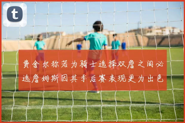 费舍尔称若为骑士选择双詹之间必选詹姆斯因其季后赛表现更为出色