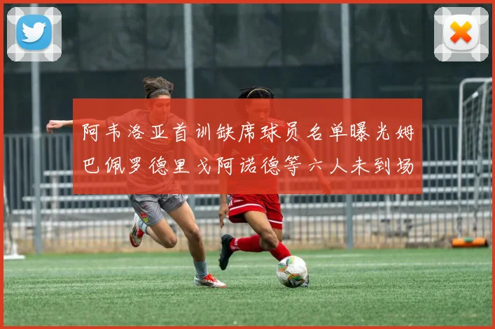 阿韦洛亚首训缺席球员名单曝光姆巴佩罗德里戈阿诺德等六人未到场