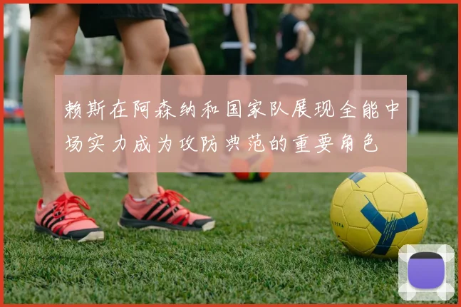 赖斯在阿森纳和国家队展现全能中场实力成为攻防典范的重要角色