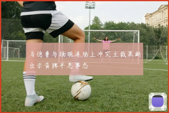马德鲁与杨明洋场上冲突主裁果断出示黄牌平息事态