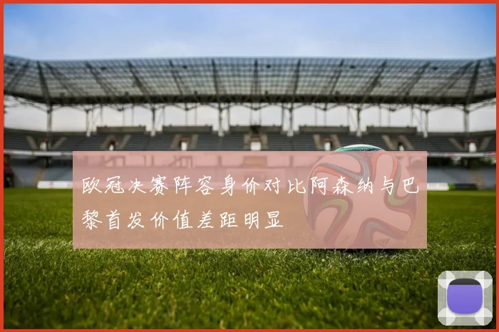 欧冠决赛阵容身价对比阿森纳与巴黎首发价值差距明显