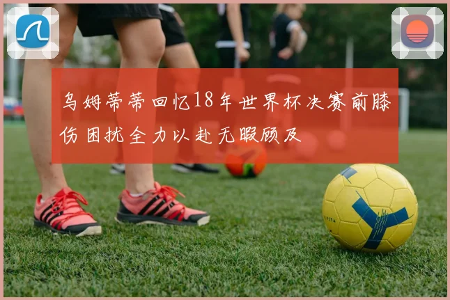 乌姆蒂蒂回忆18年世界杯决赛前膝伤困扰全力以赴无暇顾及