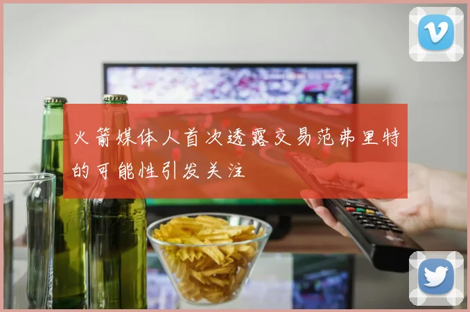 火箭媒体人首次透露交易范弗里特的可能性引发关注