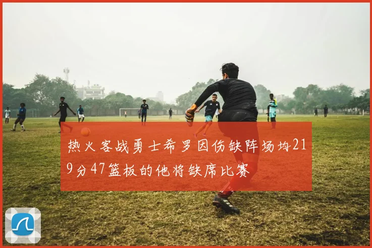 热火客战勇士希罗因伤缺阵场均219分47篮板的他将缺席比赛