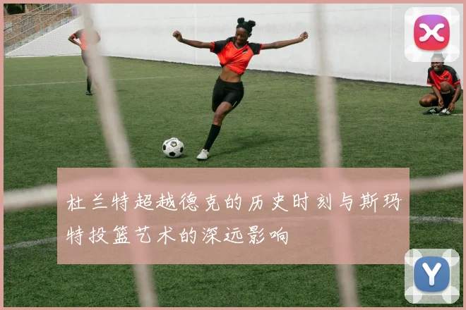 杜兰特超越德克的历史时刻与斯玛特投篮艺术的深远影响