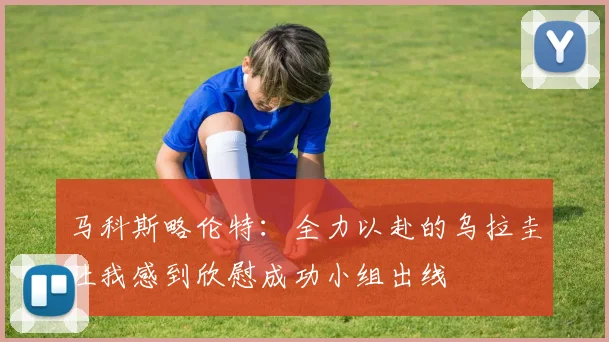 马科斯略伦特：全力以赴的乌拉圭让我感到欣慰成功小组出线
