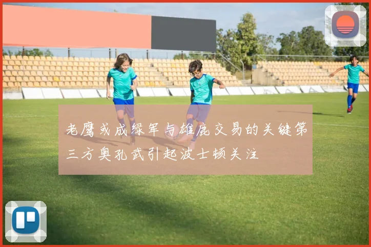 老鹰或成绿军与雄鹿交易的关键第三方奥孔武引起波士顿关注