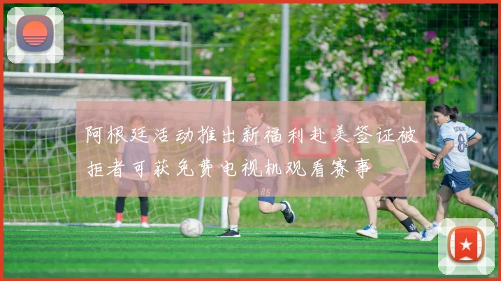 阿根廷活动推出新福利赴美签证被拒者可获免费电视机观看赛事