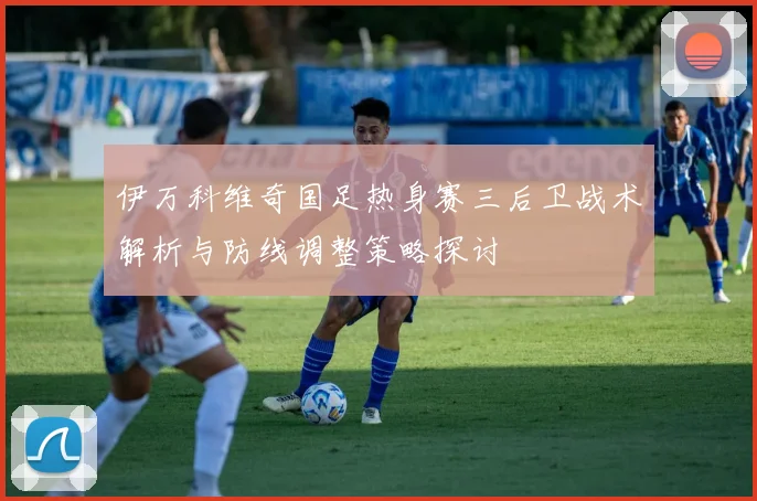 伊万科维奇国足热身赛三后卫战术解析与防线调整策略探讨