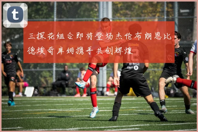 三探花组合即将登场杰伦布朗恩比德埃奇库姆携手共创辉煌