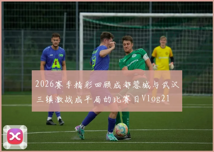 2026赛季精彩回顾成都蓉城与武汉三镇激战成平局的比赛日Vlog21