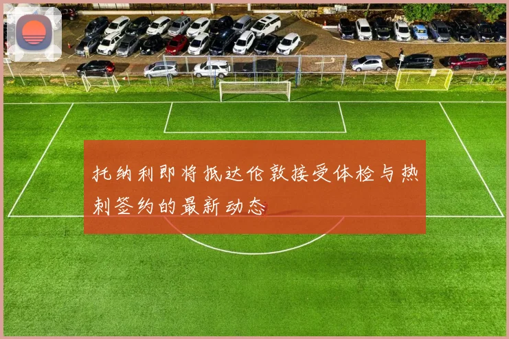 托纳利即将抵达伦敦接受体检与热刺签约的最新动态