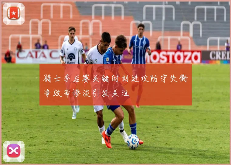 骑士季后赛关键时刻进攻防守失衡净效率惨淡引发关注