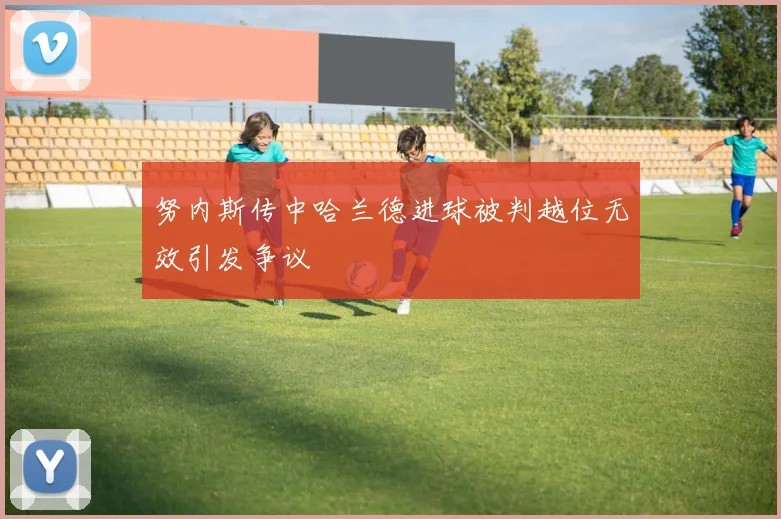努内斯传中哈兰德进球被判越位无效引发争议