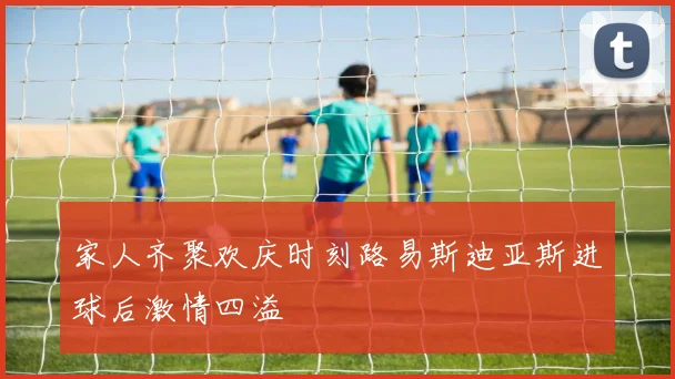 家人齐聚欢庆时刻路易斯迪亚斯进球后激情四溢