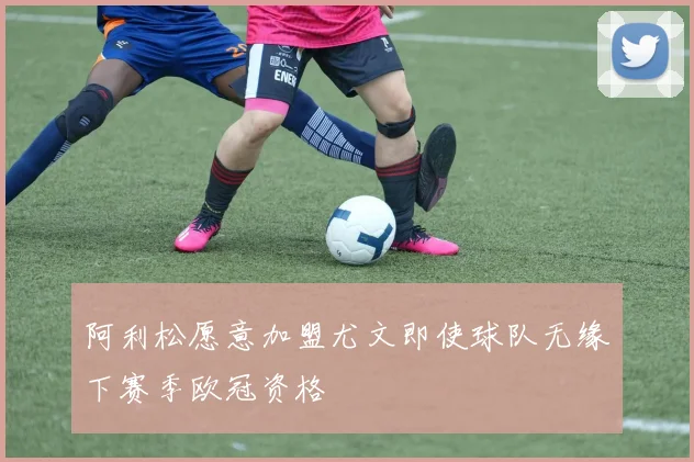 阿利松愿意加盟尤文即使球队无缘下赛季欧冠资格