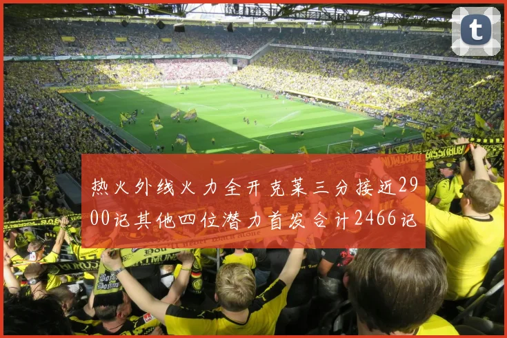 热火外线火力全开克莱三分接近2900记其他四位潜力首发合计2466记
