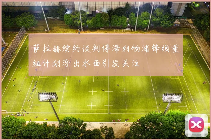 萨拉赫续约谈判停滞利物浦锋线重组计划浮出水面引发关注