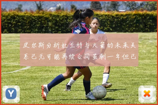 皮尔斯分析杜兰特与火箭的未来关系已无可能再续合同虽剩一年但已破裂