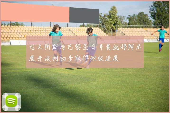 尤文图斯与巴黎圣日耳曼就穆阿尼展开谈判初步取得积极进展