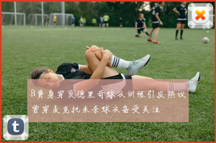 B费身穿莫德里奇球衣训练引发热议曾穿麦克托米奈球衣备受关注