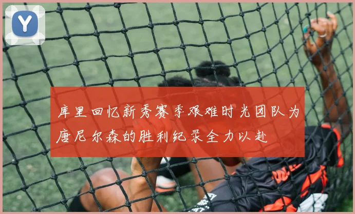 库里回忆新秀赛季艰难时光团队为唐尼尔森的胜利纪录全力以赴