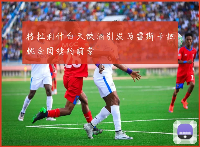格拉利什白天饮酒引发马雷斯卡担忧合同续约前景