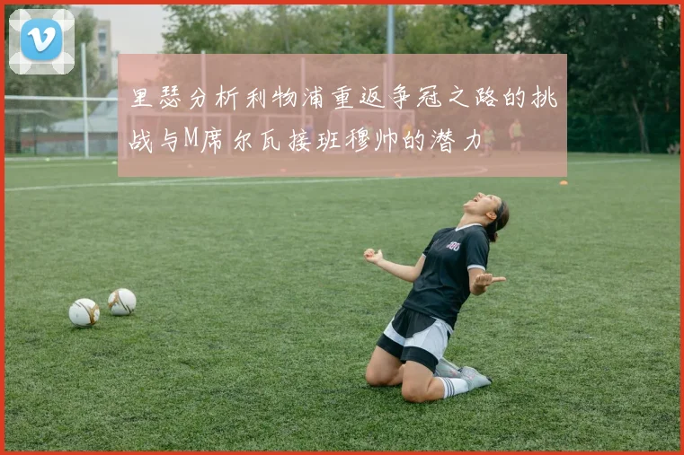 里瑟分析利物浦重返争冠之路的挑战与M席尔瓦接班穆帅的潜力