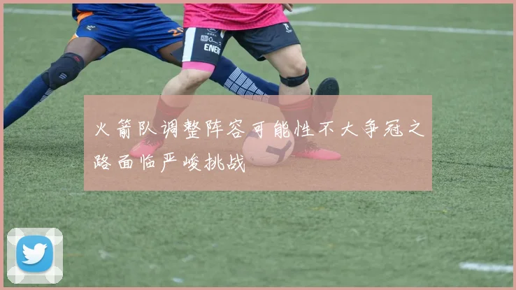 火箭队调整阵容可能性不大争冠之路面临严峻挑战