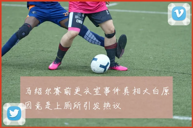马绍尔赛前更衣室事件真相大白原因竟是上厕所引发热议