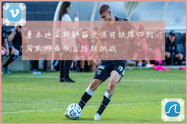 鲁本迪亚斯腿筋受伤将缺席四到六周瓜帅面临后防新挑战