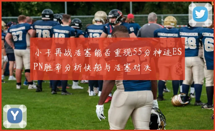 小卡再战活塞能否重现55分神迹ESPN胜率分析快船与活塞对决