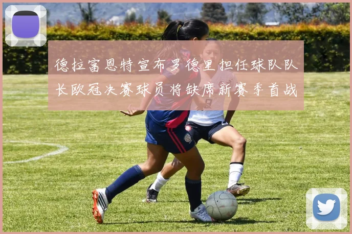 德拉富恩特宣布罗德里担任球队队长欧冠决赛球员将缺席新赛季首战