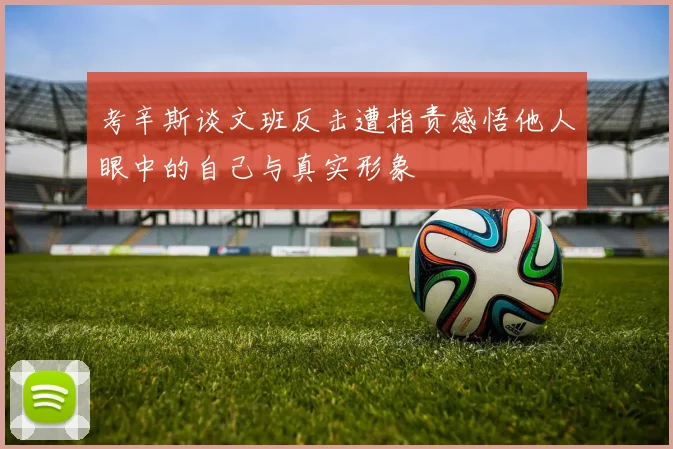 考辛斯谈文班反击遭指责感悟他人眼中的自己与真实形象
